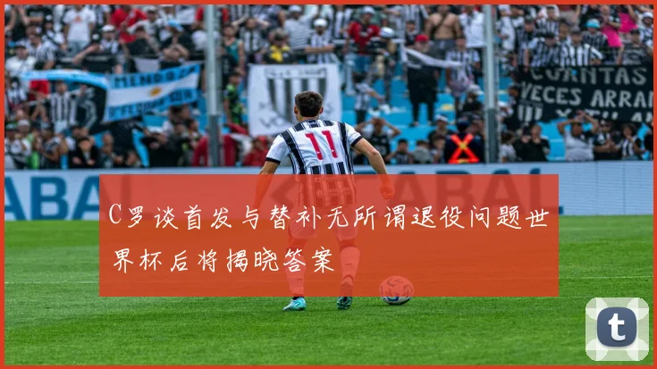 C罗谈首发与替补无所谓退役问题世界杯后将揭晓答案