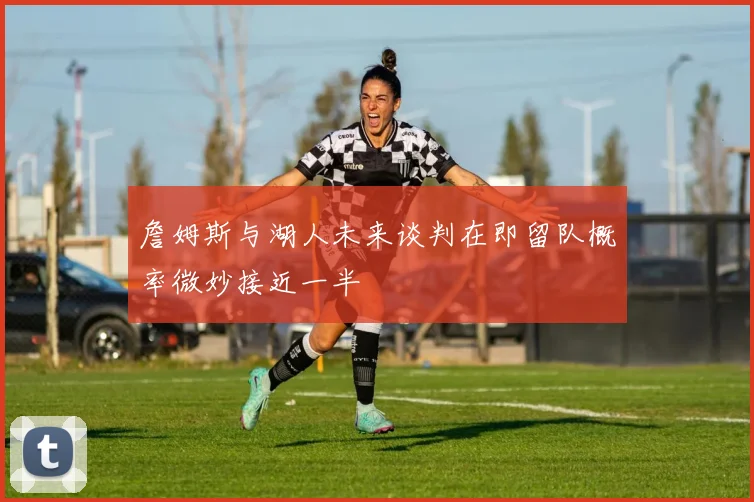 詹姆斯与湖人未来谈判在即留队概率微妙接近一半