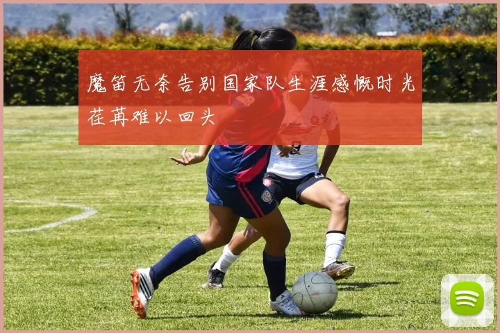 魔笛无奈告别国家队生涯感慨时光荏苒难以回头