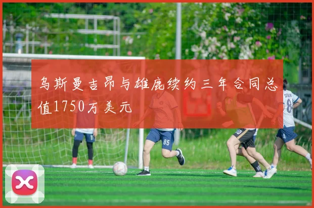 乌斯曼吉昂与雄鹿续约三年合同总值1750万美元