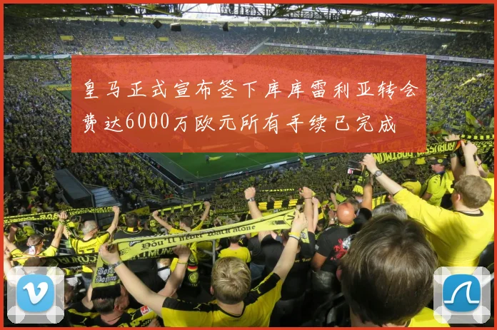 皇马正式宣布签下库库雷利亚转会费达6000万欧元所有手续已完成