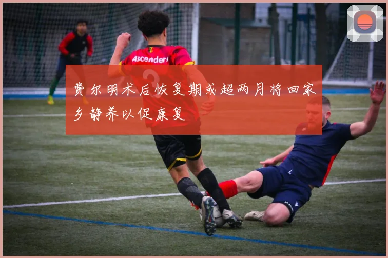 费尔明术后恢复期或超两月将回家乡静养以促康复