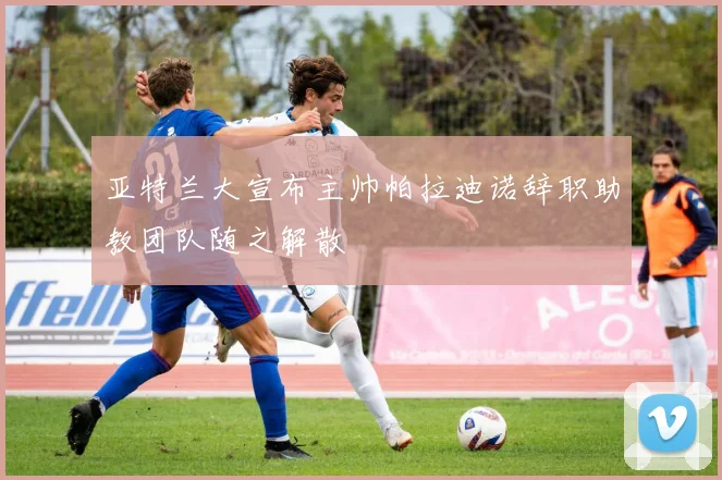 亚特兰大宣布主帅帕拉迪诺辞职助教团队随之解散