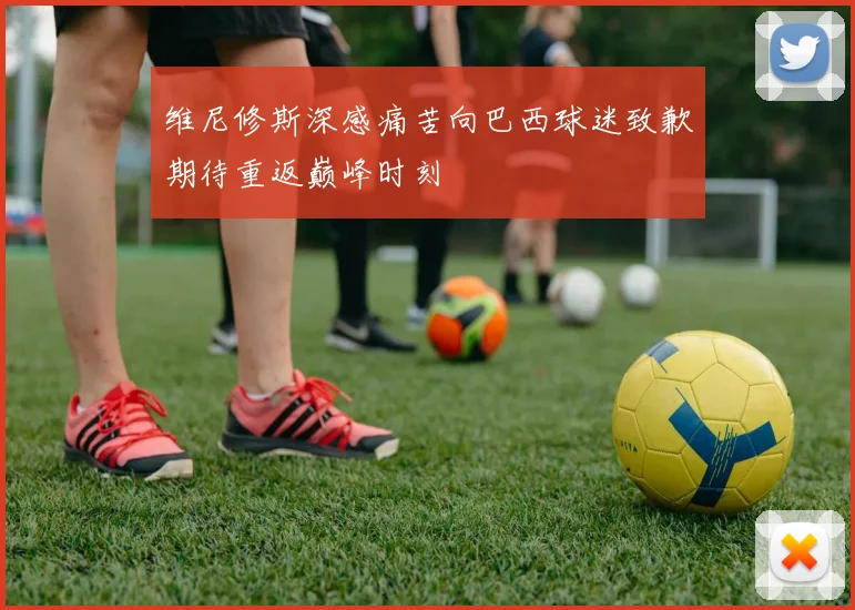 维尼修斯深感痛苦向巴西球迷致歉期待重返巅峰时刻