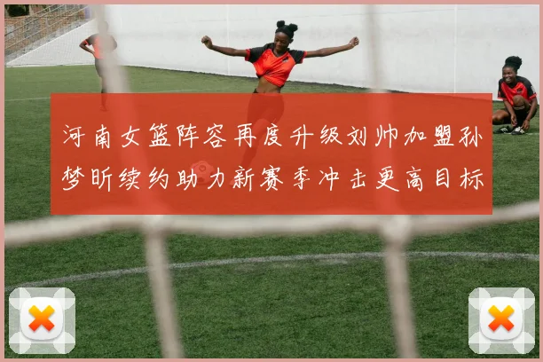 河南女篮阵容再度升级刘帅加盟孙梦昕续约助力新赛季冲击更高目标