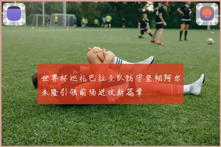世界杯巡礼巴拉圭队防守坚韧阿尔米隆引领前场进攻新篇章